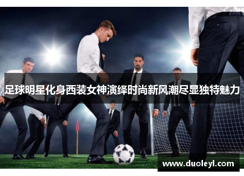 足球明星化身西装女神演绎时尚新风潮尽显独特魅力