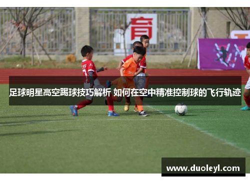 足球明星高空踢球技巧解析 如何在空中精准控制球的飞行轨迹