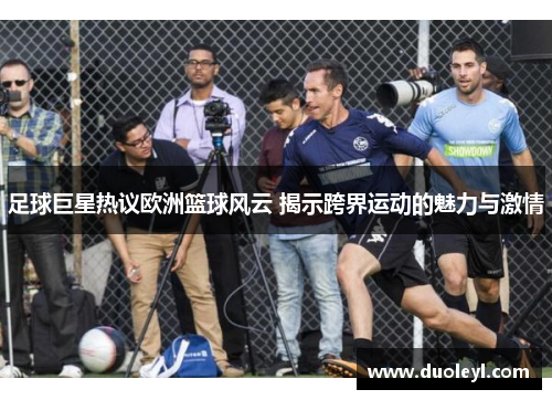 足球巨星热议欧洲篮球风云 揭示跨界运动的魅力与激情