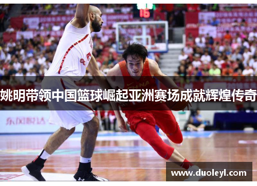 姚明带领中国篮球崛起亚洲赛场成就辉煌传奇