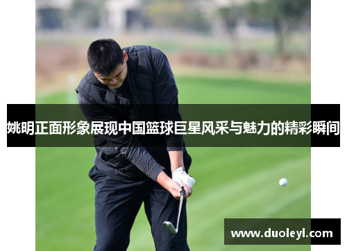 姚明正面形象展现中国篮球巨星风采与魅力的精彩瞬间